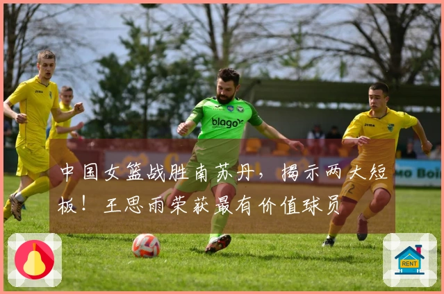 中国女篮战胜南苏丹，揭示两大短板！王思雨荣获最有价值球员