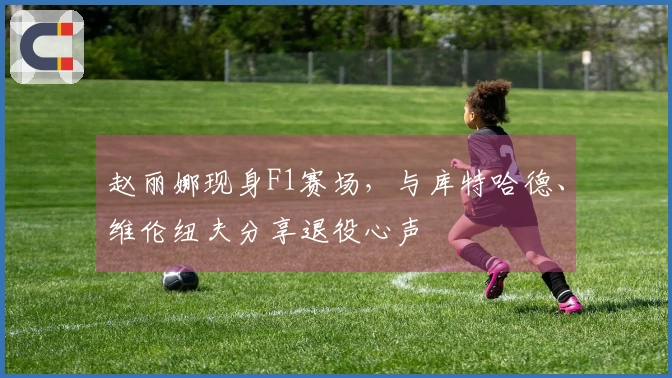 赵丽娜现身F1赛场，与库特哈德、维伦纽夫分享退役心声
