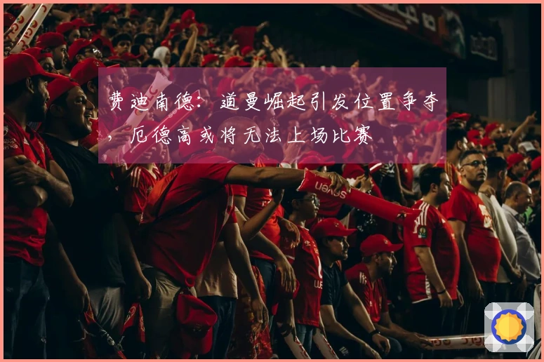 费迪南德：道曼崛起引发位置争夺，厄德高或将无法上场比赛