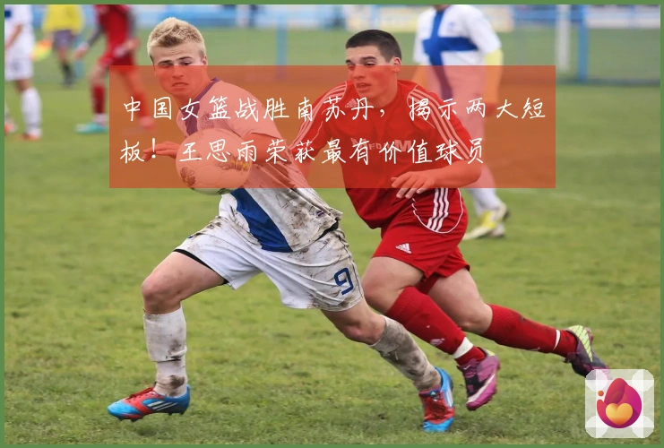 中国女篮战胜南苏丹，揭示两大短板！王思雨荣获最有价值球员