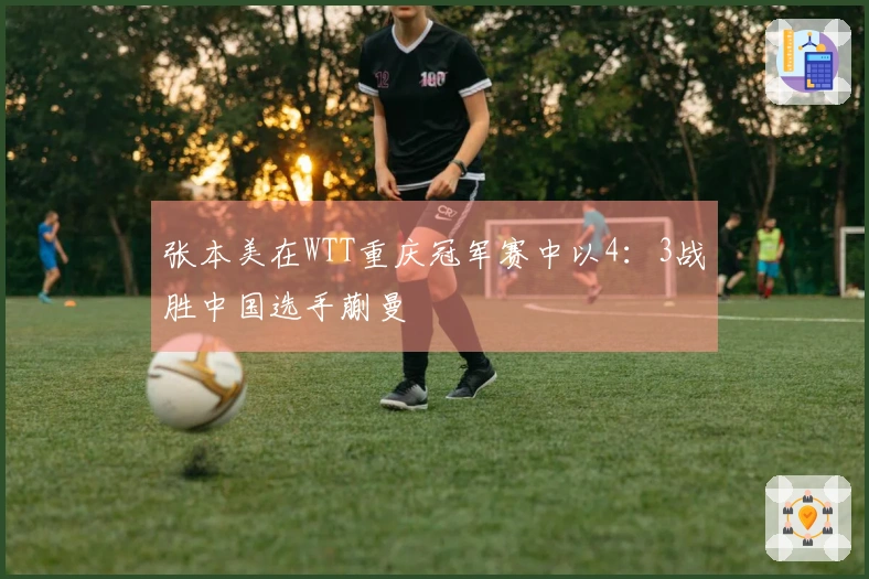 张本美在WTT重庆冠军赛中以4：3战胜中国选手蒯曼