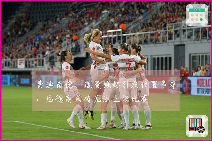 费迪南德：道曼崛起引发位置争夺，厄德高或将无法上场比赛