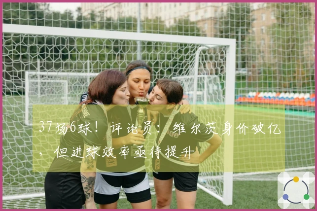 37场6球！评论员：维尔茨身价破亿，但进球效率亟待提升