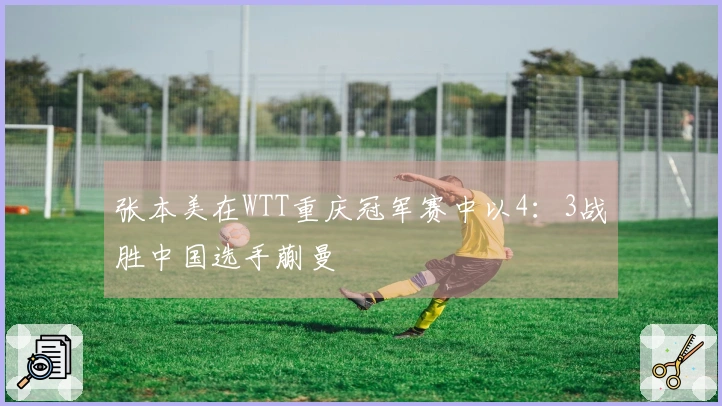 张本美在WTT重庆冠军赛中以4：3战胜中国选手蒯曼