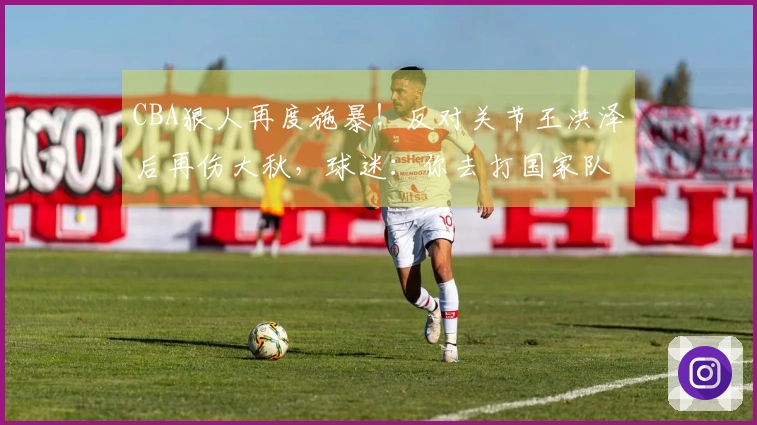 CBA狠人再度施暴！反对关节王洪泽后再伤大秋，球迷：你去打国家队吧