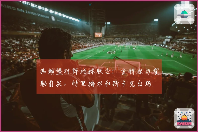 弗赖堡对阵柏林联合：金特尔与霍勒首发，特里梅尔和斯卡克出场