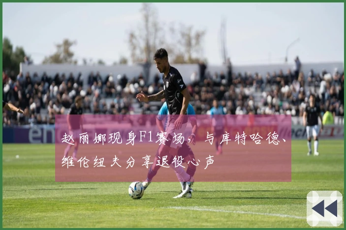 赵丽娜现身F1赛场，与库特哈德、维伦纽夫分享退役心声